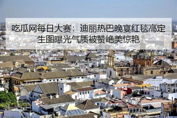 吃瓜网每日大赛：迪丽热巴晚宴红毯高定生图曝光气质被赞绝美惊艳